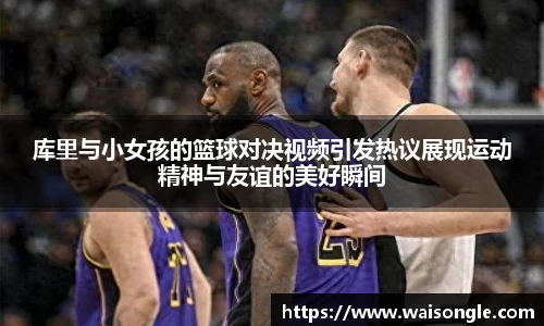 库里与小女孩的篮球对决视频引发热议展现运动精神与友谊的美好瞬间