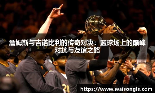 詹姆斯与吉诺比利的传奇对决：篮球场上的巅峰对抗与友谊之路