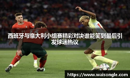 西班牙与意大利小组赛精彩对决谁能笑到最后引发球迷热议